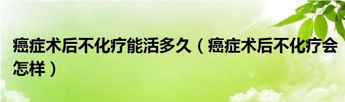 癌癥術(shù)后不化療能活多久（癌癥術(shù)后不化療會(huì)怎樣）