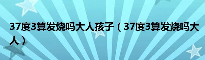 37度3算發(fā)燒嗎大人孩子（37度3算發(fā)燒嗎大人）