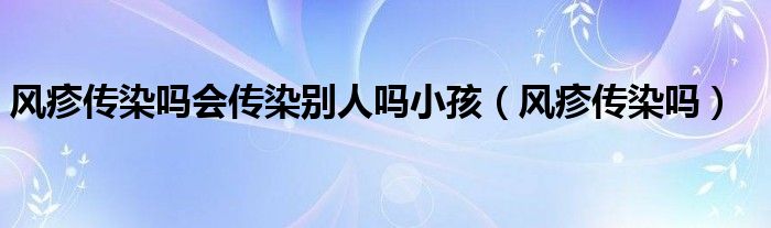 風(fēng)疹傳染嗎會(huì)傳染別人嗎小孩（風(fēng)疹傳染嗎）