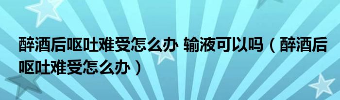 醉酒后嘔吐難受怎么辦 輸液可以嗎（醉酒后嘔吐難受怎么辦）