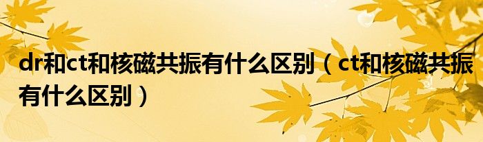 dr和ct和核磁共振有什么區(qū)別（ct和核磁共振有什么區(qū)別）