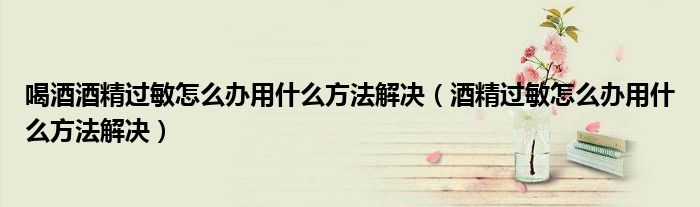 喝酒酒精過敏怎么辦用什么方法解決（酒精過敏怎么辦用什么方法解決）