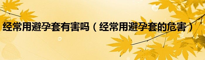 經(jīng)常用避孕套有害嗎（經(jīng)常用避孕套的危害）