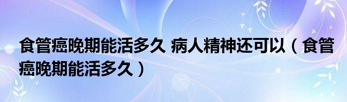 食管癌晚期能活多久 病人精神還可以（食管癌晚期能活多久）