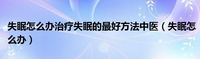 失眠怎么辦治療失眠的最好方法中醫(yī)（失眠怎么辦）