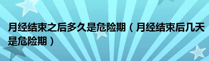 月經(jīng)結束之后多久是危險期（月經(jīng)結束后幾天是危險期）