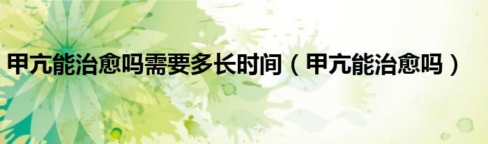 甲亢能治愈嗎需要多長(zhǎng)時(shí)間（甲亢能治愈嗎）