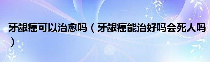 牙齦癌可以治愈嗎（牙齦癌能治好嗎會死人嗎）