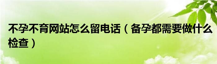 不孕不育網(wǎng)站怎么留電話（備孕都需要做什么檢查）