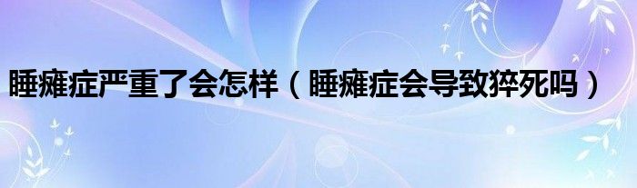 睡癱癥嚴(yán)重了會(huì)怎樣（睡癱癥會(huì)導(dǎo)致猝死嗎）