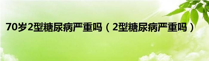 70歲2型糖尿病嚴重嗎（2型糖尿病嚴重嗎）