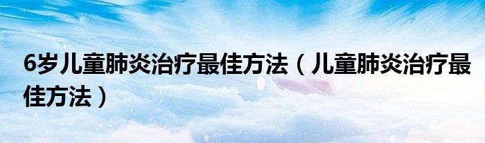 6歲兒童肺炎治療最佳方法（兒童肺炎治療最佳方法）