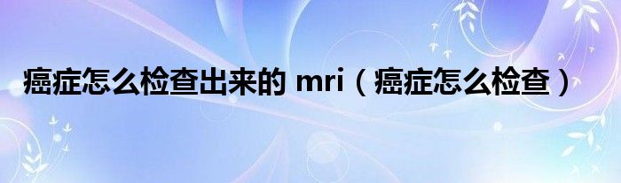 癌癥怎么檢查出來的 mri（癌癥怎么檢查）