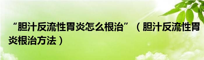 “膽汁反流性胃炎怎么根治”（膽汁反流性胃炎根治方法）