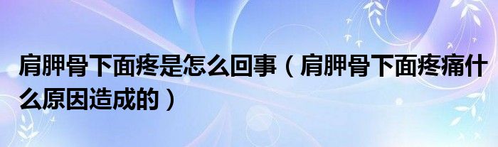 肩胛骨下面疼是怎么回事（肩胛骨下面疼痛什么原因造成的）