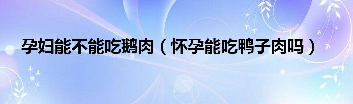 孕婦能不能吃鵝肉（懷孕能吃鴨子肉嗎）