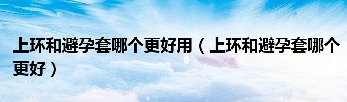 上環(huán)和避孕套哪個(gè)更好用（上環(huán)和避孕套哪個(gè)更好）