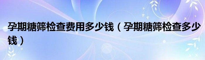 孕期糖篩檢查費(fèi)用多少錢（孕期糖篩檢查多少錢）