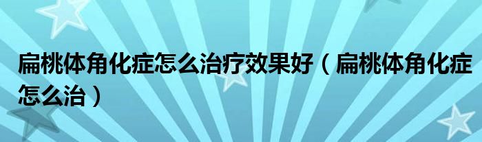 扁桃體角化癥怎么治療效果好（扁桃體角化癥怎么治）