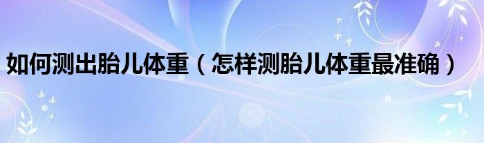 如何測(cè)出胎兒體重（怎樣測(cè)胎兒體重最準(zhǔn)確）