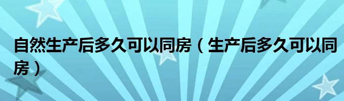 自然生產后多久可以同房（生產后多久可以同房）