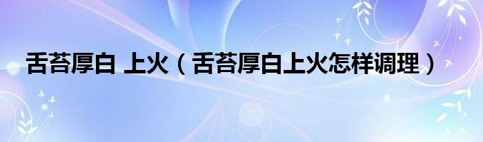 舌苔厚白 上火（舌苔厚白上火怎樣調(diào)理）