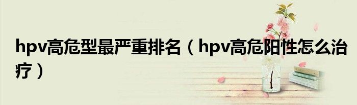 hpv高危型最嚴重排名（hpv高危陽性怎么治療）