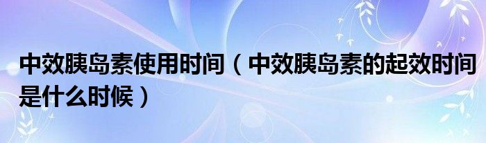 中效胰島素使用時(shí)間（中效胰島素的起效時(shí)間是什么時(shí)候）