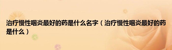 治療慢性咽炎最好的藥是什么名字（治療慢性咽炎最好的藥是什么）