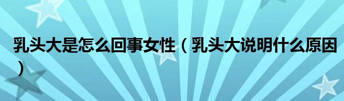 乳頭大是怎么回事女性（乳頭大說(shuō)明什么原因）