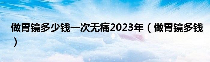 做胃鏡多少錢一次無痛2023年（做胃鏡多錢）