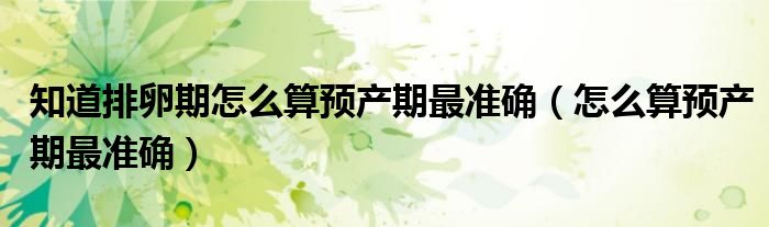 知道排卵期怎么算預(yù)產(chǎn)期最準(zhǔn)確（怎么算預(yù)產(chǎn)期最準(zhǔn)確）