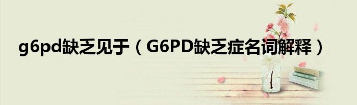 g6pd缺乏見(jiàn)于（G6PD缺乏癥名詞解釋）