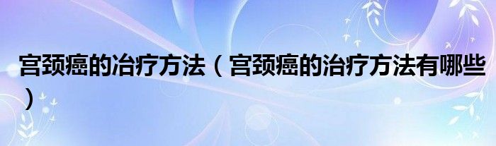 宮頸癌的冶療方法（宮頸癌的治療方法有哪些）