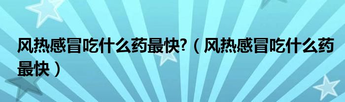 風(fēng)熱感冒吃什么藥最快?（風(fēng)熱感冒吃什么藥最快）