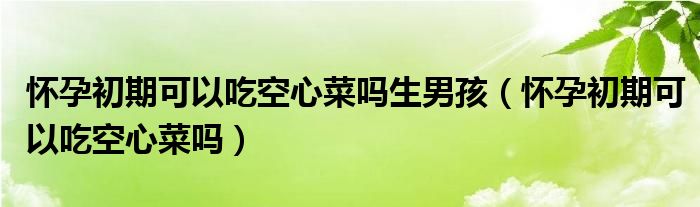 懷孕初期可以吃空心菜嗎生男孩（懷孕初期可以吃空心菜嗎）