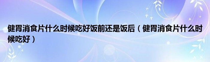 健胃消食片什么時候吃好飯前還是飯后（健胃消食片什么時候吃好）