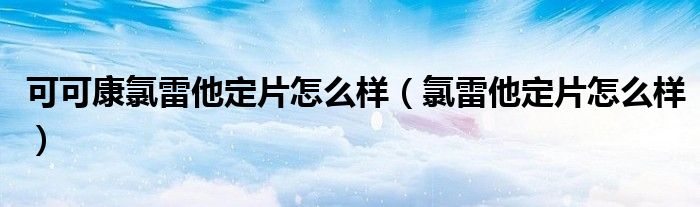 可可康氯雷他定片怎么樣（氯雷他定片怎么樣）