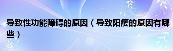 導(dǎo)致性功能障礙的原因（導(dǎo)致陽痿的原因有哪些）