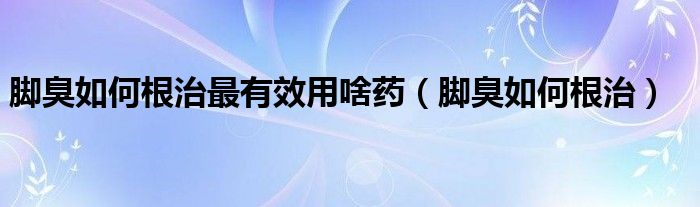 腳臭如何根治最有效用啥藥（腳臭如何根治）