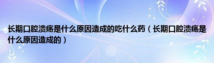 長期口腔潰瘍是什么原因造成的吃什么藥（長期口腔潰瘍是什么原因造成的）