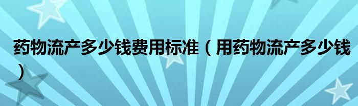 藥物流產多少錢費用標準（用藥物流產多少錢）