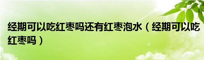 經(jīng)期可以吃紅棗嗎還有紅棗泡水（經(jīng)期可以吃紅棗嗎）