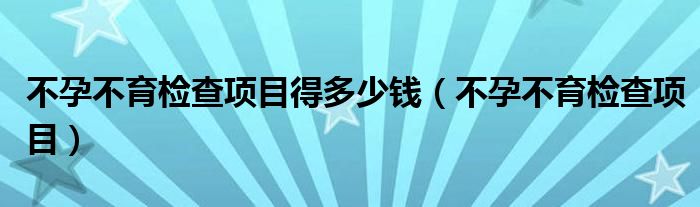 不孕不育檢查項(xiàng)目得多少錢(qián)（不孕不育檢查項(xiàng)目）