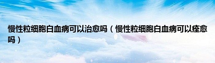 慢性粒細胞白血病可以治愈嗎（慢性粒細胞白血病可以痊愈嗎）