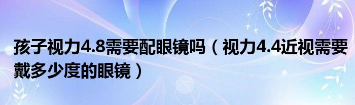 孩子視力4.8需要配眼鏡嗎（視力4.4近視需要戴多少度的眼鏡）