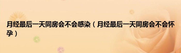 月經(jīng)最后一天同房會(huì)不會(huì)感染（月經(jīng)最后一天同房會(huì)不會(huì)懷孕）