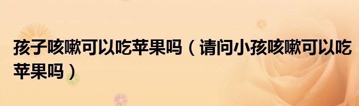 孩子咳嗽可以吃蘋果嗎（請(qǐng)問小孩咳嗽可以吃蘋果嗎）