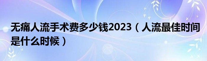 無痛人流手術(shù)費多少錢2023（人流最佳時間是什么時候）