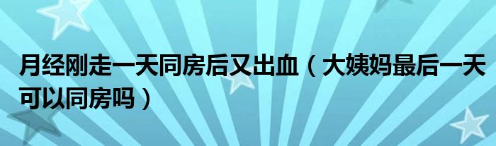 月經(jīng)剛走一天同房后又出血（大姨媽最后一天可以同房嗎）